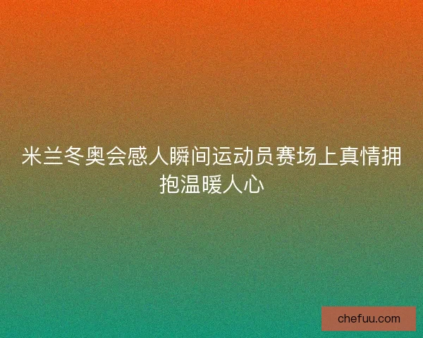 米兰冬奥会感人瞬间运动员赛场上真情拥抱温暖人心