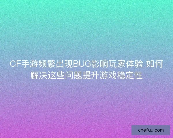 CF手游频繁出现BUG影响玩家体验 如何解决这些问题提升游戏稳定性