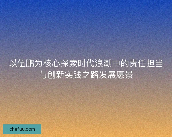 以伍鹏为核心探索时代浪潮中的责任担当与创新实践之路发展愿景