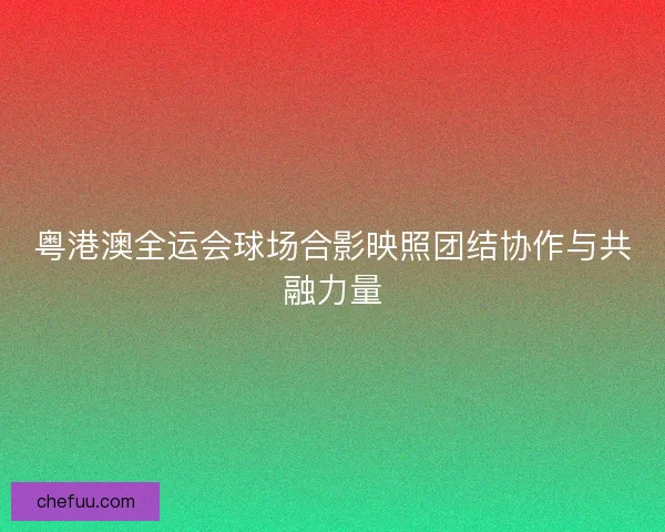 粤港澳全运会球场合影映照团结协作与共融力量