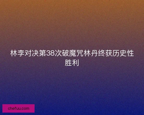 林李对决第38次破魔咒林丹终获历史性胜利